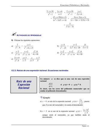 Ecuaciones Polinómicas y Racionales
Página 113
1-
105
2
x
x +
:
1
63
+
+
x
x
=
1-
105
2
x
x +
.
63
1
+
+
x
x
=
6)(31)-(
1)(10)(5
2
+
++
xx
xx
=
2)(31)(1)-(
1)(2)(5
++
++
xxx
xx
=
1)-(3
5
x
ACTIVIDADES DE APRENDIZAJE
8) Efectuar las siguientes operaciones:
a)
9-
2
2
x
+
96
1
2
++
+
xx
x
b)
25-
5
2
x
x +
+
20-6-2
2
2
xx
x +
-
22
21
+x
c) 




 +
+
6--
2
4-
2-
22
xx
x
x
x
.
10-4
9-2
x
x
d)
6--
2
4-
2-
22
xx
x
x
x +
+ .
10-4
9-2
x
x
e)
9-
62
2
x
x +
.
7-
3
x
x +
+
7+x
x
:
5
7-x
6.2.2. Raíces de una expresión racional. Ecuaciones racionales
Raíz de unaRaíz de una
ExpresiónExpresión
RRaacionalcional
Un número a se dice que es una raíz de una expresión
racional
)(
)(
xq
xp
si p (a) = 0 y q (a) ≠≠ 0.
Es decir, son los ceros del polinomio numerador que no
anulan al polinomio denominador.
Ejemplo:
a) x = 0 es raíz de la expresión racional p (x) =
2-
2
x
x
, puesto
que, 0 es raíz del numerador y no anula al denominador.
b) x = 5 no es raíz de la expresión racional q (x) =
5-
5)-( 2
x
x
aunque anule al numerador, ya que también anula al
denominador.
 