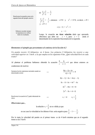 Curso de Apoyo en Matemática
Página 116
Resolvemos la ecuación como en la
segunda forma del ejemplo anterior.
Debemos recordar siempre
la importancia de verificar
todos los resultados.
d)
1-
1-
2
x
x
=
1
x
1-
1-
2
x
x
=
1
x
, entonces x ≠ 0 y x2
- 1 ≠ 0, es decir, x ≠ 1
y x ≠ -1
x (x - 1) = x2
- 1
x = 1
Luego, la ecuación no tiene solución dado que operando
obtuvimos que debe ser x = 1, pero x = 1 anula el
denominador de la expresión fraccionaria de la izquierda.
Retomemos el ejemplo que presentamos al comienzo de la Sección 6.2
Un peatón recorre 14 kilómetros. en 4 horas. Los primeros 8 kilómetros los recorre a una
velocidad superior en 1 km/h. a la que emplea en los siguientes 6 km. ¿Qué velocidad llevó en cada
tramo?
Al plantear el problema habíamos obtenido la ecuación 4
1
68
=
−
+
vv
que ahora estamos en
condiciones de resolver.
Sumamos las dos expresiones racionales usando un
denominador común
→ 4
)1(
6)1(8
=
−
+−
vv
vv
8(v - 1) + 6v = 4v(v – 1)
8v – 8 + 6v = 4v2
– 4v
4v2
– 18v + 8 = 0
2v2
– 9v + 4 = 0
Resolvemos la ecuación de 2º grado obteniendo las
raíces
→ v1 = 4 v2 =
2
1
Observemos que...
la solución v2 =
2
1
no es válida ya que
en ese caso la velocidad en los últimos 6 km. sería negativa pues
2
1
– 1 = –
2
1
.
Por lo tanto la velocidad del peatón en el primer tramo es de 4 km/h mientras que en el segundo
tramo es de 3 km/h
 