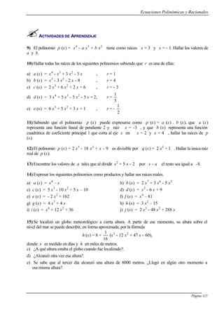 Ecuaciones Polinómicas y Racionales
Página 117
ACTIVIDADES DE APRENDIZAJE
9) El polinomio p (x) = x4
- a x3
+ b x2
tiene como raíces x = 3 y x = - 1. Hallar los valores de
a y b.
10) Hallar todas las raíces de los siguientes polinomios sabiendo que r es una de ellas:
a) a (x) = x4
- x3
+ 3 x2
- 3 x , r = 1
b) b (x) = x3
- 3 x2
- 2 x - 8 , r = 4
c) c (x) = 2 x3
+ 6 x2
+ 2 x + 6 , r = - 3
d) d (x) = 3 x4
+ 5 x3
- 5 x2
- 5 x + 2, r =
3
1
e) e (x) = 6 x3
+ 5 x2
+ 3 x + 1 , r = -
2
1
11) Sabiendo que el polinomio p (x) puede expresarse como p (x) = a (x) . b (x), que a (x)
representa una función lineal de pendiente 2 y raíz x = -3 , y que b (x) representa una función
cuadrática de coeficiente principal 1 que corta al eje x en x = 2 y x = 4 , hallar las raíces de p
(x).
12) El polinomio p (x) = 2 x3
- 18 x2
+ x - 9 es divisible por q (x) = 2 x2
+ 1 . Hallar la única raíz
real de p (x).
13) Encontrar los valores de a tales que al dividir x2
+ 5 x - 2 por x - a el resto sea igual a -8.
14) Expresar los siguientes polinomios como productos y hallar sus raíces reales.
a) a (x) = x4
– x b) b (x) = 2 x7
+ 3 x6
- 5 x5
c) c (x) = 5 x3
- 10 x2
+ 5 x – 10 d) d (x) = x2
- 6 x + 9
e) e (x) = - 2 x2
+ 162 f) f (x) = x4
– 81
g) g (x) = 4 x7
+ 4 x h) h (x) = 3 x2
– 15
i) i (x) = x4
+ 12 x2
+ 36 j) j (x) = 2 x3
- 48 x2
+ 288 x
15) Se localizó un globo meteorológico a cierta altura. A partir de ese momento, su altura sobre el
nivel del mar se puede describir, en forma aproximada, por la fórmula
h (x) = 8 +
16
1
(x3
- 12 x2
+ 47 x - 60),
donde x es medido en días y h en miles de metros.
c) ¿A qué altura estaba el globo cuando fue localizado?.
d) ¿Alcanzó otra vez esa altura?.
e) Se sabe que al tercer día alcanzó una altura de 8000 metros. ¿Llegó en algún otro momento a
esa misma altura?.
 