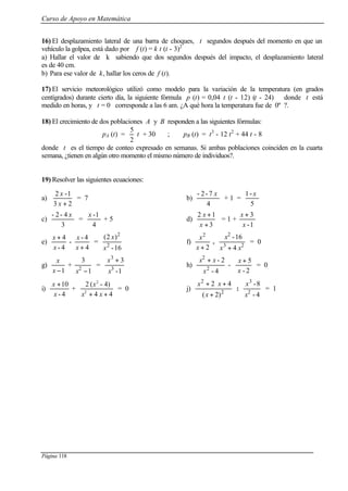 Curso de Apoyo en Matemática
Página 118
16) El desplazamiento lateral de una barra de choques, t segundos después del momento en que un
vehículo la golpea, está dado por f (t) = k t (t - 3)2
a) Hallar el valor de k sabiendo que dos segundos después del impacto, el desplazamiento lateral
es de 40 cm.
b) Para ese valor de k, hallar los ceros de f (t).
17) El servicio meteorológico utilizó como modelo para la variación de la temperatura (en grados
centígrados) durante cierto día, la siguiente fórmula p (t) = 0,04 t (t - 12) (t - 24) donde t está
medido en horas, y t = 0 corresponde a las 6 am. ¿A qué hora la temperatura fue de 0º ?.
18) El crecimiento de dos poblaciones A y B responden a las siguientes fórmulas:
pA (t) =
2
5
t + 30 ; pB (t) = t3
- 12 t2
+ 44 t - 8
donde t es el tiempo de conteo expresado en semanas. Si ambas poblaciones coinciden en la cuarta
semana, ¿tienen en algún otro momento el mismo número de individuos?.
19) Resolver las siguientes ecuaciones:
a)
23
1-2
+x
x
= 7 b)
4
7-2- x
+ 1 =
5
-1 x
c)
3
4-2- x
=
4
1-x
+ 5 d)
3
12
+
+
x
x
= 1 +
1-
3
x
x +
e)
4
4-
-
4-
4
+
+
x
x
x
x
=
16-
)2(
2
2
x
x
f)
2
2
+x
x
. 23
2
4
16-
xx
x
+
= 0
g)
1−x
x
+
1
3
2
−x
=
1-
3
3
3
x
x +
h)
4-
2-
2
2
x
xx +
-
2-
5
x
x +
= 0
i)
4-
10
x
x +
+
44
4)-(2
2
2
++ xx
x
= 0 j) 2
2
2)(
42
+
++
x
xx
:
4-
8-
2
3
x
x
= 1
 