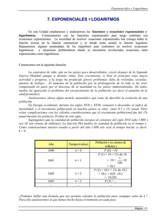Exponenciales y Logarítmos
Página 119
7. EXPONENCIALES Y LOGARITMOS
En esta Unidad estudiaremos y analizaremos las funciones y ecuaciones exponenciales y
logarítmicas. Comenzaremos con las funciones exponenciales para luego continuar con
ecuaciones exponenciales. La necesidad de resolver ecuaciones exponenciales trae consigo hallar la
función inversa de la función exponencial y es donde toma sentido la función logaritmo.
Repasaremos algunas propiedades de los logaritmos para centrarnos en resolver ecuaciones
logarítmicas y situaciones problemáticas donde se encuentren involucradas ecuaciones tanto
exponenciales como logarítmicas.
Comencemos con la siguiente situación.
La esperanza de vida, aún en los países poco desarrollados, creció después de la Segunda
Guerra Mundial aunque a distinto ritmo. Este crecimiento, si bien al principio trajo mayor
actividad y progreso, a la larga ha producido graves problemas: falta de viviendas, escuelas,
puestos de trabajo.... El aumento de la población por la prolongación de la vida se ha visto
compensado en parte por el descenso de la natalidad en los países industrializados. De todos
modos, ha aparecido el problema del envejecimiento de la población (es decir el aumento de la
edad promedio).
Analizaremos ahora algún modelo matemático que trata de describir la evolución de una
población.
En Europa occidental, durante los siglos XVII y XVIII, comenzó a descender el índice de
mortalidad, y el incremento poblacional en muchos países se situó entre 0.5 y 1% anual. Para
evitar complicaciones con los cálculos consideraremos que el crecimiento poblacional fue del 1%
anual durante los primeros 20 años de este siglo.
Supongamos que la cantidad de población europea al comienzo del siglo XVII (año 1.600 )
sea 10 (en cientos de millones). La función P(t) medirá la cantidad de población en el tiempo t.
Como comenzaremos nuestro estudio a partir del año 1.600 este será el tiempo inicial, es decir,
t = 0.
Año Tiempo t (años)
Población ( en cientos de
millones )
1600 t = 0 P (0) = 10
1601 t = 1
P (1) = 10 + 1% de 10
= 10 +
100
1
.10
= 10,1
1602 t = 2
P (2) = 10,1 + 1% de 10,1
= 10,1 + 0,01. 10,1
= 10,201
1603 t = 3 P (3) = ...
... ... ...
¿Podemos hallar una fórmula que nos permita calcular la población para cualquier valor de t ?
Para ello analizaremos lo que hemos hecho hasta el momento en cada paso:
 