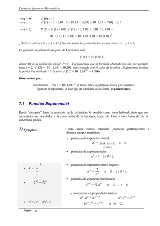 Curso de Apoyo en Matemática
Página 120
en t = 0, P (0) = 10
en t = 1, P (1) = 10 + 0,01.10 = 10 ( 1 + 0,01) = 10 .1,01 = P (0) . 1,01
en t = 2, P (2) = P (1) + 0,01. P (1) = 10. 1,01 + 0,01. 10. 1,01 =
10. 1,01 ( 1 + 0,01) = 10. 1,01. 1,01 = 10 (1.01)2
¿Podrás realizar el caso t =3 ? (Ten en cuenta los pasos hechos en los casos t = 1 y t = 2)
En general, la población después de t períodos será:
P (t ) = 10 (1.01)t
donde 10 es la población inicial P (0). Verifiquemos que la fórmula obtenida nos da, por ejemplo
para t = 2, P (2) = 10 . 1,012
= 10,201 que coincide con el valor de la tabla. Si queremos estimar
la población en el año 1610, será P (10) = 10. 1,0110
= 11046.
Observemos que...
en la fórmula P (t ) = 10 (1,01) t
, el factor 10 es la población inicial y la variable t
figura en el exponente. A este tipo de funciones se las llama exponenciales.
7.1 Función Exponencial
Desde “ejemplos” hasta la aparición de la definición, lo pondría como texto habitual, dado que son
comentarios no vinculados a la enunciación de definiciones, leyes, etc. Esto, a los efectos de ver la
coherencia gráfica.
Ejemplos: Hasta ahora hemos estudiado potencias pertenecientes a
distintos campos numéricos:
• potencias de exponente natural
an
= 43421
veces
......
n
aaaa n ∈ N,
• potencias de exponente nulo
a0
= 1 ( a ≠ 0 ),
• 4-3
=
3
4
1






•
52
5
22 =
• 52
.54
=56
(32
)3
= 36
• potencias de exponente entero negativo
a-n
= n
a
1
n ∈ N , ( a ≠ 0 ),
• potencias de exponente fraccionario
am/n
=
n m
a m ∈ Z , n ∈ N
y conocemos sus propiedades básicas:
an
. am
= a n + m
an
: am
= an-m
(a n
) m
= a n.m
n , m ∈ Q.
 