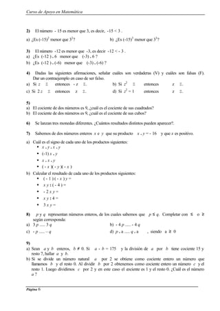 Curso de Apoyo en Matemática
Página 6
2) El número - 15 es menor que 3, es decir, -15 < 3 .
a) ¿Es (-15)2
menor que 32
? b) ¿Es (-15)3
menor que 33
?
3) El número -12 es menor que -3, es decir -12 < - 3 .
a) ¿Es (-12 ) . 6 menor que (-3) . 6 ?
b) ¿Es (-12 ) . (-6) menor que (-3) . (-6) ?
4) Dadas las siguientes afirmaciones, señalar cuáles son verdaderas (V) y cuáles son falsas (F).
Dar un contraejemplo en caso de ser falso.
a) Si z ∈ Z entonces - z ∈ Z. b) Si z2
∈ Z entonces z ∈ Z.
c) Si 2 z ∈ Z entonces z ∈ Z. d) Si z2
= 1 entonces z ∈ Z.
5)
a) El cociente de dos números es 9, ¿cuál es el cociente de sus cuadrados?
b) El cociente de dos números es 9, ¿cuál es el cociente de sus cubos?
6) Se lanzan tres monedas diferentes. ¿Cuántos resultados distintos pueden aparecer?.
7) Sabemos de dos números enteros x e y que su producto x . y = - 16 y que x es positivo.
a) Cuál es el signo de cada uno de los productos siguientes:
§ x . y . x . y
§ (-1) x . y
§ x . x . y
§ ( - x )( - y )( - x )
b) Calcular el resultado de cada uno de los productos siguientes:
§ ( - 1 ) ( - x ) y =
§ x y : ( - 4 ) =
§ - 2 x y =
§ x y : 4 =
§ 3 x y =
8) p y q representan números enteros, de los cuales sabemos que p ≤ q. Completar con ≤ o ≥
según corresponda:
a) 3 p ..... 3 q b) - 4 p ..... - 4 q
c) - p ..... – q d) p . a ..... q . a , siendo a ≥ 0
9)
a) Sean a y b enteros, b ≠ 0. Si a - b = 175 y la división de a por b tiene cociente 15 y
resto 7, hallar a y b.
b) Si se divide un número natural a por 2 se obtiene como cociente entero un número que
llamamos b y el resto 0. Al dividir b por 2 obtenemos como cociente entero un número c y el
resto 1. Luego dividimos c por 2 y en este caso el cociente es 1 y el resto 0. ¿Cuál es el número
a ?
 