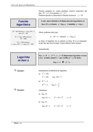 Curso de Apoyo en Matemática
Página 126
Nuestra pregunta es: ¿cómo podemos resolver ecuaciones del
tipo 10x
= k ?, ó en general ¿ ax
= k ?.
Podemos hacerlo si conocemos la función inversa de y = 10x
FunciónFunción
logarítmicalogarítmica
A esta nueva función se la llama función logarítmica en
base 10 y se denota y = log10 x ó también, y = log x .
10x
= 100 entonces x = log10100 = 2
pues 102
= 100
Si 3 = log10 1000 entonces
103
= 1000
10x
= 1/100 entonces
x = log 10 100-1
= -2 pues 10-2
= 100-1
.
Ahora, podemos decir que,
si 10x
= k entonces x = log10 k
es decir, el logaritmo de un número en base 10 es el exponente
al que hay que elevar la base 10 para obtener dicho número.
Generalizando:
LogaritmoLogaritmo
en base aen base a
Sea a > 0 y a ≠≠ 1 , e y > 0, llamaremos logaritmo en base
a de y al único número x que verifica ax
= y. Es decir,
loga y = x ⇔⇔ ax
= y .
Ejemplo: Interpretemos la definición de logaritmo:
a) 27
= 128
27
= 128 ⇔ log2 128 = 7
b) 81/3
= 2
81/3
= 2 ⇔ log8 2 =
3
1
Ejemplo: Calculemos
a) log2 16
log2 16 = y ⇔ 2y
= 16 = 24
⇔ y = 4
b) log2 32
log2 32 = y ⇔ 2y
= 32 = 25
⇔ y = 5
 