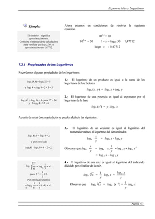 Exponenciales y Logarítmos
Página 127
Ejemplo: Ahora estamos en condiciones de resolver la siguiente
ecuación.
El símbolo ≅ significa
aproximadamente.
Consulta el manual de tu calculadora
para verificar que log10 30 es
aproximadamente 1,47712.
101-x
= 30
101-x
= 30 ⇔ 1 - x = log10 30 ≅ 1,47712
luego x ≅ - 0,47712
7.2.1 Propiedades de los Logaritmos
Recordemos algunas propiedades de los logaritmos:
log2 (4.8) = log2 32 = 5
y log2 4 + log2 8= 2 + 3 = 5
1.- El logaritmo de un producto es igual a la suma de los
logaritmos de los factores
loga (x . y) = loga x + loga y
log2 43
= log2 64 = 6 pues 26
= 64
y 3 log2 4= 3.2 = 6
2.- El logaritmo de una potencia es igual al exponente por el
logaritmo de la base
loga (xy
) = y . loga x
A partir de estas dos propiedades se pueden deducir las siguientes:
log3 81/9 = log3 9 = 2
y por otro lado
log381 - log3 9 = 4 – 2 = 2.
3.- El logaritmo de un cociente es igual al logaritmo del
numerador menos el logaritmo del denominador.
loga 





y
x
= loga x - loga y
Observar que loga 





y
x
= loga
1
loglog
1
.
−
+=





yx
y
x aa
= log a x – log a y
log3 1
3
1
3
log4
81
1
−==
pues 3-1
=
3
1
1/3.
Por otro lado tenemos
.1)4.(
4
1
81
1
3log
4
1
−=−=
4.- El logaritmo de una raíz es igual al logaritmo del radicando
dividido por el índice de la raíz.
loga
y
x =
y
1
loga x =
y
xloga
Observar que loga
y
x = loga (x1/y
) =
y
1
loga x
 