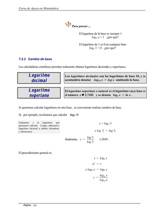 Curso de Apoyo en Matemática
Página 128
Para pensar ...
El logaritmo de la base es siempre 1
loga a = 1 ¿por qué?
El logaritmo de 1 es 0 en cualquier base
loga 1 = 0 ¿por qué?
7.2.2 Cambio de base
Las calculadoras científicas permiten solamente obtener logaritmos decimales y neperianos.
LogaritmoLogaritmo
decimaldecimal
Los logaritmos decimales son los logaritmos de base 10, y se
acostumbra denotar log10 x = log x omitiendo la base.
LogaritmoLogaritmo
neperianoneperiano
El logaritmo neperiano o natural es el logaritmo cuya base es
el número e ≅≅ 2,7182 y se denota loge x = ln x .
Si queremos calcular logaritmos en otra base, es conveniente realizar cambios de base.
Si, por ejemplo, tuviéramos que calcular log2 3:
Llamamos x al logaritmo que
queremos calcular. Luego, aplicamo s
logaritmo decimal a ambos miembros
y obtenemos
x = log2 3
x log 2 = log 3,
finalmente, x =
2
3
log
log
≅ 1,5849 .
El procedimiento general es:
y = loga x
ay
= x
y logb a = logb x
y =
alog
xlog
b
b
 