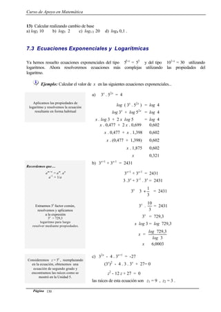 Curso de Apoyo en Matemática
Página 130
13) Calcular realizando cambio de base
a) log2 10 b) log5 2 c) log1/2 20 d) log4 0,1 .
7.3 Ecuaciones Exponenciales y Logarítmicas
Ya hemos resuelto ecuaciones exponenciales del tipo 53-x
= 53
y del tipo 101-x
= 30 utilizando
logaritmos. Ahora resolveremos ecuaciones más complejas utilizando las propiedades del
logaritmo.
Ejemplo: Calcular el valor de x en las siguientes ecuaciones exponenciales...
Aplicamos las propiedades de
logaritmo y resolvemos la ecuación
resultante en forma habitual
a) 3x
. 52x
= 4
log ( 3x
. 52x
) = log 4
log 3x
+ log 52x
= log 4
x . log 3 + 2 x log 5 = log 4
x . 0,477 + 2 x . 0,699 ≅ 0,602
x . 0,477 + x . 1,398 ≅ 0,602
x . (0,477 + 1,398) ≅ 0,602
x . 1,875 ≅ 0,602
x ≅ 0,321
Recordemos que…
am+n
= am
. an
a-1
= 1/a
b) 3x+1
+ 3x-1
= 2431
3x+1
+ 3x-1
= 2431
3 .3x
+ 3-1
. 3x
= 2431
Extraemos 3x
factor común,
resolvemos y aplicamos
a la expresión
3x
= 729,3
logaritmo para luego
resolver mediante propiedades.
3x






+
3
1
3 = 2431
3x
.
3
10
= 2431
3x
= 729,3
x log 3 = log 729,3
x =
3
729,3
log
log
x ≅ 6,0003
Consideremos z = 3x
, reemplazando
en la ecuación, obtenemos una
ecuación de segundo grado y
encontramos las raíces como se
mostró en la Unidad 5.
c) 32x
- 4 . 3x+1
= -27
(3x
)2
- 4 . 3 . 3x
+ 27= 0
z2
- 12 z + 27 = 0
las raíces de esta ecuación son z1 = 9 , z2 = 3 .
 