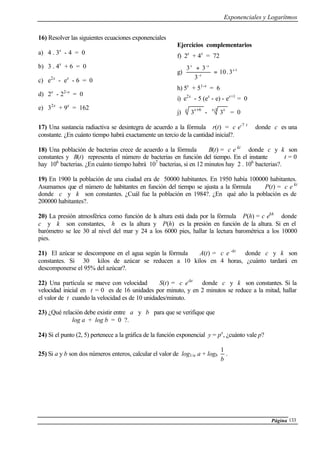 Exponenciales y Logarítmos
Página 133
16) Resolver las siguientes ecuaciones exponenciales
a) 4 . 3x
- 4 = 0
b) 3 . 4x
+ 6 = 0
c) e2x
- ex
- 6 = 0
d) 2x
- 22-x
= 0
e) 32x
+ 9x
= 162
Ejercicios complementarios
f) 2x
+ 4x
= 72
g) 1-
-
-
3.10
3
33 x
x
xx
=
+
h) 5x
+ 51-x
= 6
i) e2x
- 5 (ex
- e) - ex+1
= 0
j)
x x
3
6+
-
1-
3
x x
= 0
17) Una sustancia radiactiva se desintegra de acuerdo a la fórmula r(t) = c e-7 t
donde c es una
constante. ¿En cuánto tiempo habrá exactamente un tercio de la cantidad inicial?.
18) Una población de bacterias crece de acuerdo a la fórmula B(t) = c e kt
donde c y k son
constantes y B(t) representa el número de bacterias en función del tiempo. En el instante t = 0
hay 106
bacterias. ¿En cuánto tiempo habrá 107
bacterias, si en 12 minutos hay 2 . 106
bacterias?.
19) En 1900 la población de una ciudad era de 50000 habitantes. En 1950 había 100000 habitantes.
Asumamos que el número de habitantes en función del tiempo se ajusta a la fórmula P(t) = c e kt
donde c y k son constantes. ¿Cuál fue la población en 1984?. ¿En qué año la población es de
200000 habitantes?.
20) La presión atmosférica como función de la altura está dada por la fórmula P(h) = c ekh
donde
c y k son constantes, h es la altura y P(h) es la presión en función de la altura. Si en el
barómetro se lee 30 al nivel del mar y 24 a los 6000 pies, hallar la lectura barométrica a los 10000
pies.
21) El azúcar se descompone en el agua según la fórmula A(t) = c e -kt
donde c y k son
constantes. Si 30 kilos de azúcar se reducen a 10 kilos en 4 horas, ¿cuánto tardará en
descomponerse el 95% del azúcar?.
22) Una partícula se mueve con velocidad S(t) = c e-kt
donde c y k son constantes. Si la
velocidad inicial en t = 0 es de 16 unidades por minuto, y en 2 minutos se reduce a la mitad, hallar
el valor de t cuando la velocidad es de 10 unidades/minuto.
23) ¿Qué relación debe existir entre a y b para que se verifique que
log a + log b = 0 ?.
24) Si el punto (2, 5) pertenece a la gráfica de la función exponencial y = px
, ¿cuánto vale p?
25) Si a y b son dos números enteros, calcular el valor de log1/a a + logb
b
1
.
 