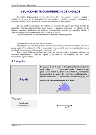 Curso de Apoyo en Matemática
Página 134
8. FUNCIONES TRIGONOMETRICAS DE ANGULOS
La palabra trigonometría proviene del griego trí = tres, gonon = ángulo y metria =
medida. Es la parte de la Matemática que nos ayuda a resolver problemas relacionando y
haciendo cálculos con las medidas de los lados y los ángulos de un triángulo.
En esta Unidad estudiaremos dos sistemas de medición de ángulos para luego recordar las
principales funciones trigonométricas: seno, coseno y tangente, observando su relación en los
distintos cuadrantes. Finalmente, las funciones trigonométricas inversas nos permitirán obtener el
valor de un ángulo conociendo su ubicación y el valor de la función.
Todos estos recursos nos ayudarán a resolver problemas como el siguiente.
¿Cómo medir el ancho de un río sin cruzarlo?
Supongamos que se tienen aparatos para medir distancias y para medir ángulos pero no se
puede cruzar el río. Además la orilla es escarpada y sólo es posible moverse perpendicularmente al
río, donde hay un camino. ¿Cómo medir el ancho del río?
Este y otros problemas similares han podido ser resueltos desde la antigüedad utilizando las
relaciones trigonométricas entre los ángulos y los lados de los triángulos. En esta Unidad
recordaremos algunas de ellas.
8.1. Ángulos
Un ángulo αα en el plano es la región determinada por dos
semirrectas ll1 y ll2 con origen común O, cuando se hace
girar el lado inicial ll1 hasta el lado final ll2 en el sentido
contrario al de las agujas del reloj. Este sentido también es
llamado antihorario. ll1 se denomina lado inicial y ll2 lado
final de αα y lo denotamos por αα = A
∧
O B.ÁnguloÁngulo
Ejemplo:
Ángulo nulo
l1 coincide con l2.
 