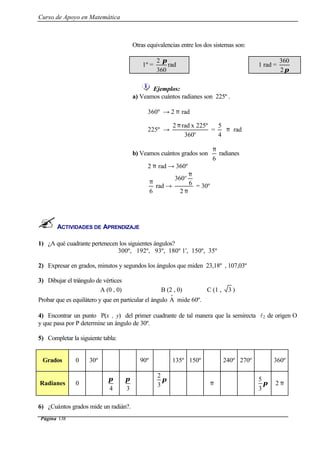 Curso de Apoyo en Matemática
Página 138
Otras equivalencias entre los dos sistemas son:
1º =
360
2 π
rad 1 rad =
π2
360
Ejemplos:
a) Veamos cuántos radianes son 225º .
360º → 2 π rad
225º →
º360
225ºxrad2 π
=
4
5
π rad
b) Veamos cuántos grados son
6
π
radianes
2 π rad → 360º
6
π
rad →
π
π
2
6
360º
= 30º
ACTIVIDADES DE APRENDIZAJE
1) ¿A qué cuadrante pertenecen los siguientes ángulos?
300º, 192º, 93º, 180º 1', 150º, 35º
2) Expresar en grados, minutos y segundos los ángulos que miden 23,18º , 107,03º
3) Dibujar el triángulo de vértices
A (0 , 0) B (2 , 0) C (1 , 3 )
Probar que es equilátero y que en particular el ángulo Aˆ mide 60º.
4) Encontrar un punto P(x , y) del primer cuadrante de tal manera que la semirecta l2 de origen O
y que pasa por P determine un ángulo de 30º.
5) Completar la siguiente tabla:
Grados 0 30º 90º 135º 150º 240º 270º 360º
Radianes 0
4
π
3
π π
3
2
π π
3
5
2 π
6) ¿Cuántos grados mide un radián?.
 