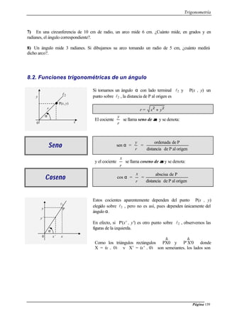 Trigonometría
Página 139
7) En una circunferencia de 10 cm de radio, un arco mide 6 cm. ¿Cuánto mide, en grados y en
radianes, el ángulo correspondiente?.
8) Un ángulo mide 3 radianes. Si dibujamos su arco tomando un radio de 5 cm, ¿cuánto medirá
dicho arco?.
8.2. Funciones trigonométricas de un ángulo
Si tomamos un ángulo α con lado terminal l2 y P(x , y) un
punto sobre l2 , la distancia de P al origen es
r = 22
yx +
El cociente
r
y
se llama seno de αα y se denota:
SenoSeno sen α =
r
y
=
origenalPdedistancia
Pdeordenada
y el cociente
r
x
se llama coseno de αα y se denota:
CosenoCoseno cos α =
r
x
=
origenalPdedistancia
Pdeabscisa
Estos cocientes aparentemente dependen del punto P(x , y)
elegido sobre l2 , pero no es así, pues dependen únicamente del
ángulo α.
En efecto, si P'(x' , y') es otro punto sobre l2 , observemos las
figuras de la izquierda.
Como los triángulos rectángulos
∆
PX0 y
∆
X'0P' donde
X = (x , 0) y X’ = (x’ , 0) son semejantes, los lados son
l2
P(x, y)
y
x
r
α
0
l2
Py
y’
x’ x0
α
 