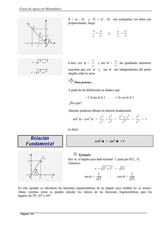 Curso de Apoyo en Matemática
Página 140
X = (x , 0) y X’ = (x’ , 0) son semejantes, los lados son
proporcionales, luego:
r
x
=
'
'
r
x
y
r
y
=
'
'
r
y
r =
22
yx +
r’ =
2
'
2
' yx +
Como cos α =
r
x
y sen α =
r
y
, las igualdades anteriores
muestran que cos α y sen α son independientes del punto
elegido sobre la recta.
Para pensar...
A partir de las definiciones se deduce que:
- 1 ≤ sen α ≤ 1 , - 1 ≤ cos α ≤ 1
¿Por qué?
Además, podemos obtener la relación fundamental
sen2
α + cos2
α =
2
2
r
x
+ 2
2
r
y
= 2
22
r
yx +
= 2
2
r
r
= 1
es decir,
RelaciónRelación
FundamentalFundamental
sen2
αα + cos2
αα = 1
Ejemplo:
Sea α el ángulo cuyo lado terminal l2 pasa por P(2 , 3).
Entonces:
r =
22
32 + = 13
sen α =
13
3
, cos α =
13
2
En este ejemplo se calcularon las funciones trigonométricas de un ángulo cuya medida no se conoce.
Ahora veremos cómo se pueden calcular los valores de las funciones trigonométricas para los
ángulos de 30º, 45º y 60º.
l2
P y
y’
x’x 0
α
P’
r
3
2 x
y
l2
α
0
P
 