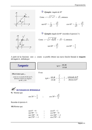 Trigonometría
Página 141
Ejemplo: ángulo de 45º
Como r = 22
11 + = 2 , entonces
sen 45º =
2
1
=
2
2
cos 45º =
2
1
=
2
2
Ejemplo: ángulo de 60º (recordar el ejercicio 3 )
Como r = ( )22
31 + = 4 = 2, entonces
sen 60º =
2
3
cos 60º =
2
1
ACTIVIDADES DE APRENDIZAJE
9) Mostrar que:
sen 30 º =
2
1
; cos 30º =
2
3
Recordar el ejercicio 4.
10) Mostrar que:
sen 0º = 0 ; cos 0º = 1
sen 90º = 1 ; cos 90º = 0
sen 180º = 0 ; cos 180º = -1
sen 270º = -1 ; cos 270º = 0
A partir de las funciones seno y coseno es posible obtener una nueva función llamada la tangente
del ángulo α , definida por:
TangeTangentente tg α =
α
α
cos
sen
Observemos que....
como no se puede dividir por 0,
debemos excluir los ángulos
de 90º y 270º.
O sea
tg α =
α
α
cos
sen
=
r
x
r
y
=
x
y
=
Pdeabscisa
Pdeordenada
45º
1
1 x
y
l2
0
P(1, 1)
r
60º
3
1 x
y l2
0
P(1, 3 )
r
 
