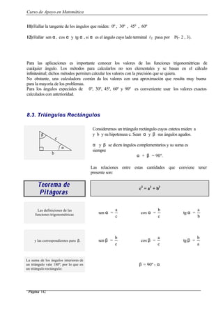 Curso de Apoyo en Matemática
Página 142
11) Hallar la tangente de los ángulos que miden: 0º , 30º , 45º , 60º
12) Hallar sen α, cos α y tg α , si α es el ángulo cuyo lado terminal l2 pasa por P(- 2 , 3).
Para las aplicaciones es importante conocer los valores de las funciones trigonométricas de
cualquier ángulo. Los métodos para calcularlos no son elementales y se basan en el cálculo
infinitesimal; dichos métodos permiten calcular los valores con la precisión que se quiera.
No obstante, una calculadora común da los valores con una aproximación que resulta muy buena
para la mayoría de los problemas.
Para los ángulos especiales de 0º, 30º, 45º, 60º y 90º es conveniente usar los valores exactos
calculados con anterioridad.
8.3. Triángulos Rectángulos
Consideremos un triángulo rectángulo cuyos catetos miden a
y b y su hipotenusa c. Sean α y β sus ángulos agudos.
α y β se dicen ángulos complementarios y su suma es
siempre
α + β = 90º.
Las relaciones entre estas cantidades que conviene tener
presente son:
Teorema deTeorema de
PitágorasPitágoras
c2
= a2
+ b2
Las definiciones de las
funciones trigonométricas sen α =
c
a
cos α =
c
b
tg α =
b
a
y las correspondientes para β. sen β =
c
b
cos β =
c
a
tg β =
a
b
La suma de los ángulos interiores de
un triángulo vale 180º; por lo que en
un triángulo rectángulo:
β = 90º - α
α
β
c
b
 
