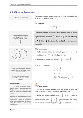 Curso de Apoyo en Matemática
Página 8
1.3. Números Racionales
a : b se lee “a dividido b”
Como mencionamos anteriormente, no es cierto en general que
si a , b ∈ Z entonces a : b ∈ Z .
Ejemplo:
1 : 2 =
2
1
∉ Z .
Pueden usar los racionales,
por ejemplo, para indicar
la quinta parte de x como
5
x
Llamamos número racional a todo número que se puede
expresar como fracción
m
n
donde n y m son enteros y
m ≠≠ 0. Con Q denotamos la totalidad de los números
racionales.
Observemos que...
w Todo número entero es racional, pues si m ∈ Z
escribimos m =
1
m
∈ Q . Es decir Z ⊂ Q .
w La recíproca es falsa, por ejemplo,
2
1
∈ Q pero
2
1
∉ Z.
La suma, la diferencia y el producto
de dos números racionales es un
número racional.
Si u , v ∈ Q entonces:
w u + v ∈ Q
w u - v ∈ Q
w u . v ∈ Q
El inverso de cualquier número
racional no nulo es un número
racional.
w Si u ≠ 0 entonces
u
1
∈ Q
Para pensar….
Recordemos que...
no existe un número entero
que sea menor o igual que todos los
demás, ni tampoco uno que sea
mayor o igual que cualquier otro
entero.
Además, no podemos encontrar un
número entero entre dos enteros
consecutivos, pero sí podemos
hallar una cantidad finita de enteros
entre dos números enteros no
consecutivos.
ü ¿Existe un número racional que sea menor o igual que
todos los demás?, y ¿mayor o igual que todos los demás?
ü Hallar un número racional entre
3
2
y
7
3
. Hallar un
número racional entre
3
7
y
3
8
. ¿Puede hallarse más de un
número racional con esta propiedad?; ¿Qué se concluye?.
Z Q
 