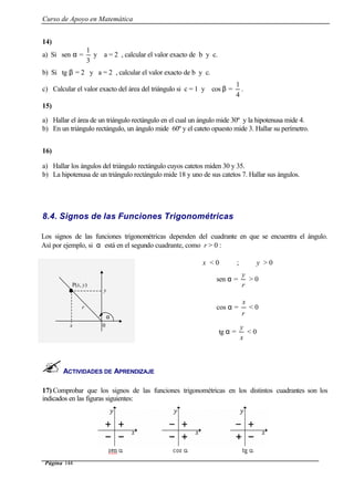 Curso de Apoyo en Matemática
Página 144
14)
a) Si sen α =
3
1
y a = 2 , calcular el valor exacto de b y c.
b) Si tg β = 2 y a = 2 , calcular el valor exacto de b y c.
c) Calcular el valor exacto del área del triángulo si c = 1 y cos β =
4
1
.
15)
a) Hallar el área de un triángulo rectángulo en el cual un ángulo mide 30º y la hipotenusa mide 4.
b) En un triángulo rectángulo, un ángulo mide 60º y el cateto opuesto mide 3. Hallar su perímetro.
16)
a) Hallar los ángulos del triángulo rectángulo cuyos catetos miden 30 y 35.
b) La hipotenusa de un triángulo rectángulo mide 18 y uno de sus catetos 7. Hallar sus ángulos.
8.4. Signos de las Funciones Trigonométricas
ACTIVIDADES DE APRENDIZAJE
17) Comprobar que los signos de las funciones trigonométricas en los distintos cuadrantes son los
indicados en las figuras siguientes:
Los signos de las funciones trigonométricas dependen del cuadrante en que se encuentra el ángulo.
Así por ejemplo, si α está en el segundo cuadrante, como r > 0 :
x < 0 ; y > 0
sen α =
r
y
> 0
cos α =
r
x
< 0
tg α =
x
y
< 0
P(x, y)
y
x 0
α
r
 
