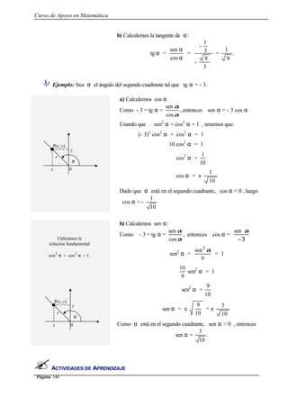 Curso de Apoyo en Matemática
Página 146
ACTIVIDADES DE APRENDIZAJE
b) Calculemos la tangente de α:
tg α =
α
α
cos
sen
=
3
8
-
3
1
-
=
8
1
.
Ejemplo: Sea α el ángulo del segundo cuadrante tal que tg α = - 3.
a) Calculemos cos α
Como - 3 = tg α =
α
α
cos
sen
, entonces sen α = - 3 cos α
Usando que sen2
α + cos2
α = 1 , tenemos que:
(- 3)2
cos2
α + cos2
α = 1
10 cos2
α = 1
cos2
α =
10
1
cos α = ±
10
1
Dado que α está en el segundo cuadrante, cos α < 0 , luego
cos α = -
10
1
Utilizamos la
relación fundamental
sen2
α + cos2
α = 1.
b) Calculemos sen α:
Como - 3 = tg α =
α
α
cos
sen
, entonces cos α =
3−
αsen
sen2
α +
9
sen2
α
= 1
9
10
sen2
α = 1
sen2
α =
10
9
sen α = ±
10
9
= ±
10
3
Como α está en el segundo cuadrante, sen α > 0 , entonces
sen α =
10
3
.
x
y
r
0
α
P(x, y)
x
y
r
0
α
P(x, y)
 