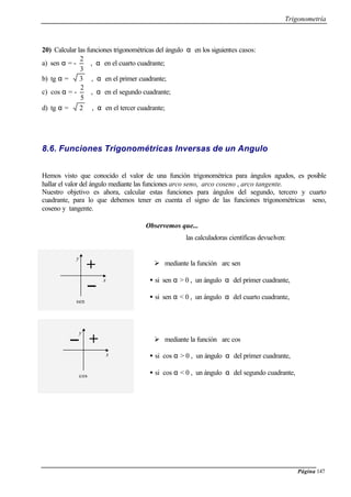 Trigonometría
Página 147
20) Calcular las funciones trigonométricas del ángulo α en los siguientes casos:
a) sen α = -
3
2
, α en el cuarto cuadrante;
b) tg α = 3 , α en el primer cuadrante;
c) cos α = -
5
2
, α en el segundo cuadrante;
d) tg α = 2 , α en el tercer cuadrante;
8.6. Funciones Trigonométricas Inversas de un Angulo
Hemos visto que conocido el valor de una función trigonométrica para ángulos agudos, es posible
hallar el valor del ángulo mediante las funciones arco seno, arco coseno , arco tangente.
Nuestro objetivo es ahora, calcular estas funciones para ángulos del segundo, tercero y cuarto
cuadrante, para lo que debemos tener en cuenta el signo de las funciones trigonométricas seno,
coseno y tangente.
Observemos que...
las calculadoras científicas devuelven:
Ø mediante la función arc sen
• si sen α > 0 , un ángulo α del primer cuadrante,
• si sen α < 0 , un ángulo α del cuarto cuadrante,
Ø mediante la función arc cos
• si cos α > 0 , un ángulo α del primer cuadrante,
• si cos α < 0 , un ángulo α del segundo cuadrante,
x
y
+
sen
x
y
+
cos
 