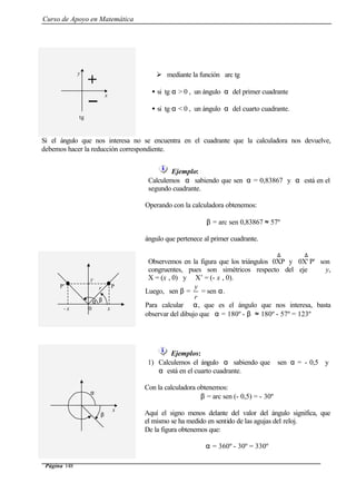 Curso de Apoyo en Matemática
Página 148
Ø mediante la función arc tg
• si tg α > 0 , un ángulo α del primer cuadrante
• si tg α < 0 , un ángulo α del cuarto cuadrante.
Si el ángulo que nos interesa no se encuentra en el cuadrante que la calculadora nos devuelve,
debemos hacer la reducción correspondiente.
Ejemplo:
Calculemos α sabiendo que sen α = 0,83867 y α está en el
segundo cuadrante.
Operando con la calculadora obtenemos:
β = arc sen 0,83867 ≈ 57º
ángulo que pertenece al primer cuadrante.
Observemos en la figura que los triángulos
∆
0XP y
∆
P'0X' son
congruentes, pues son simétricos respecto del eje y,
X = (x , 0) y X’ = (- x , 0).
Luego, sen β =
r
y
= sen α.
Para calcular α, que es el ángulo que nos interesa, basta
observar del dibujo que α = 180º - β ≈ 180º - 57º = 123º
Ejemplos:
1) Calculemos el ángulo α sabiendo que sen α = - 0,5 y
α está en el cuarto cuadrante.
Con la calculadora obtenemos:
β = arc sen (- 0,5) = - 30º
Aquí el signo menos delante del valor del ángulo significa, que
el mismo se ha medido en sentido de las agujas del reloj.
De la figura obtenemos que:
α = 360º - 30º = 330º
x
y
+
tg
- x
y
r
0
α
P’
x
P
β
x
α
β
 