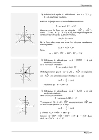 Trigonometría
Página 149
2) Calculemos el ángulo α sabiendo que sen α = - 0,5 y
α está en el tercer cuadrante.
Como en el ejemplo anterior, la calculadora nos devuelve:
β = arc sen (- 0,5) = - 30º
Observamos en la figura que los triángulos
∆
0XP y
∆
P'0X' ,
donde X = (x , 0) y X’ = (- x, 0) , son congruentes por ser
simétricos respecto del eje y, en consecuencia,
sen β =
r
y
= sen α
De la figura observamos que como los triángulos mencionados
son congruentes:
P'Xˆ0 = PXˆ0 = 30º
luego,
α = 180º + PXˆ0 = 180º + 30º = 210º
3) Calculemos α sabiendo que cos α = 0,61566 y α está
en el cuarto cuadrante.
En la calculadora obtenemos:
β = arc cos 0,61566 ≈ 52º
De la figura vemos que, si X = (x , 0) ,
∆
0XP es congruente
con
∆
0XP' por ser simétricos respecto al eje x de aquí
cos β =
r
x
= cos α
concluimos que α = 360º - β
4) Calculemos α sabiendo que cos α = - 0,342 y α está
en el tercer cuadrante
De la calculadora obtenemos:
β = arc cos (- 0,342) ≈ 110º
Vemos que, si X = (x , 0),
∆
0XP' es congruente con
∆
0XP por
ser simétricos respecto al eje x, luego
cos β =
r
x
= cos α
y también PXˆ0 = P'Xˆ0 = 180º - β.
Entonces α = 180º + PXˆ0 = 180º + (180º - β) = 360º - β, es
decir, α = 360º - 110º = 250º
- x
y
0
α
P’
x
P
βr
x
y
r
0
α
- y
β
P’
P
x
- y
r
0
α
y
β
P’
P
 