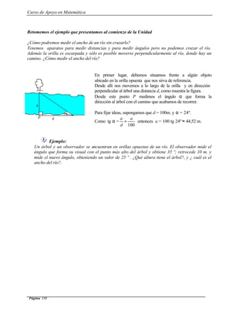 Curso de Apoyo en Matemática
Página 150
Retomemos el ejemplo que presentamos al comienzo de la Unidad
¿Cómo podremos medir el ancho de un río sin cruzarlo?
Tenemos aparatos para medir distancias y para medir ángulos pero no podemos cruzar el río.
Además la orilla es escarpada y sólo es posible moverse perpendicularmente al río, donde hay un
camino. ¿Cómo medir el ancho del río?
Ejemplo:
Un árbol y un observador se encuentran en orillas opuestas de un río. El observador mide el
ángulo que forma su visual con el punto más alto del árbol y obtiene 35 º; retrocede 10 m. y
mide el nuevo ángulo, obteniendo un valor de 25 º . ¿Qué altura tiene el árbol?, y ¿ cuál es el
ancho del río?.
En primer lugar, debemos situarnos frente a algún objeto
ubicado en la orilla opuesta que nos sirva de referencia.
Desde allí nos movemos a lo largo de la orilla y en dirección
perpendicular al árbol una distancia d, como muestra la figura.
Desde este punto P medimos el ángulo α que forma la
dirección al árbol con el camino que acabamos de recorrer.
Para fijar ideas, supongamos que d = 100m. y α = 24º.
Como tg α =
100
a
d
a
= entonces a = 100 tg 24º ≈ 44,52 m.
 