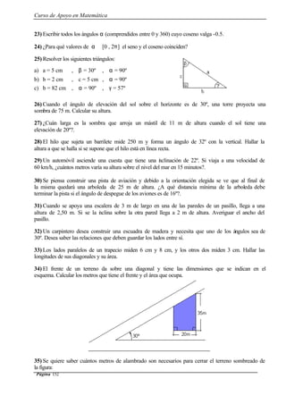 Curso de Apoyo en Matemática
Página 152
23) Escribir todos los ángulos α (comprendidos entre 0 y 360) cuyo coseno valga -0.5.
24) ¿Para qué valores de α ∈ [0 , 2π] el seno y el coseno coinciden?
25) Resolver los siguientes triángulos:
a) a = 5 cm , β = 30º , α = 90º
b) b = 2 cm , c = 5 cm , α = 90º
c) b = 82 cm , α = 90º , γ = 57º
26) Cuando el ángulo de elevación del sol sobre el horizonte es de 30º, una torre proyecta una
sombra de 75 m. Calcular su altura.
27) ¿Cuán larga es la sombra que arroja un mástil de 11 m de altura cuando el sol tiene una
elevación de 20º?.
28) El hilo que sujeta un barrilete mide 250 m y forma un ángulo de 32º con la vertical. Hallar la
altura a que se halla si se supone que el hilo está en línea recta.
29) Un automóvil asciende una cuesta que tiene una inclinación de 22º. Si viaja a una velocidad de
60 km/h, ¿cuántos metros varía su altura sobre el nivel del mar en 15 minutos?.
30) Se piensa construir una pista de aviación y debido a la orientación elegida se ve que al final de
la misma quedará una arboleda de 25 m de altura. ¿A qué distancia mínima de la arboleda debe
terminar la pista si el ángulo de despegue de los aviones es de 16º?.
31) Cuando se apoya una escalera de 3 m de largo en una de las paredes de un pasillo, llega a una
altura de 2,50 m. Si se la inclina sobre la otra pared llega a 2 m de altura. Averiguar el ancho del
pasillo.
32) Un carpintero desea construir una escuadra de madera y necesita que uno de los ángulos sea de
30º. Desea saber las relaciones que deben guardar los lados entre sí.
33) Los lados paralelos de un trapecio miden 6 cm y 8 cm, y los otros dos miden 3 cm. Hallar las
longitudes de sus diagonales y su área.
34) El frente de un terreno da sobre una diagonal y tiene las dimensiones que se indican en el
esquema. Calcular los metros que tiene el frente y el área que ocupa.
35) Se quiere saber cuántos metros de alambrado son necesarios para cerrar el terreno sombreado de
la figura:
 