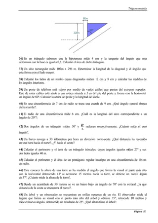 Trigonometría
Página 153
36) En un triángulo sabemos que la hipotenusa mide 4 cm y la tangente del ángulo que esta
determina con la base es igual a 0,2. Calcular el área de dicho triángulo.
37) Un sitio rectangular mide 102m x 296 m. Determinar la longitud de la diagonal y el ángulo que
esta forma con el lado mayor.
38) Calcular los lados de un rombo cuyas diagonales miden 12 cm y 8 cm y calcular las medidas de
los ángulos interiores.
39) Un poste de teléfono está sujeto por medio de varios cables que parten del extremo superior.
Uno de estos cables está atado a una estaca situada a 5 m del pie del poste y forma con la horizontal
un ángulo de 60º. Calcular la altura del poste y la longitud del cable.
40) En una circunferencia de 7 cm de radio se traza una cuerda de 9 cm. ¿Qué ángulo central abarca
dicha cuerda?.
41) El radio de una circunferencia mide 6 cm. ¿Cuál es la longitud del arco correspondiente a un
ángulo de 20º?:
42) Dos ángulos de un triángulo miden 50º y
6
π
radianes respectivamente. ¿Cuánto mide el otro
ángulo?.
43) Un barco navega a 30 kilómetros por hora en dirección norte-oeste. ¿Qué distancia ha recorrido
en una hora hacia el norte?. ¿Y hacia el oeste?.
44) Calcular el perímetro y el área de un triángulo isósceles, cuyos ángulos iguales miden 27º y sus
dos lados iguales 40 m.
45) Calcular el perímetro y el área de un pentágono regular inscripto en una circunferencia de 10 cm
de radio.
46) Para conocer la altura de una torre se ha medido el ángulo que forma la visual al punto más alto
con la horizontal obteniendo 43º al acercarse 15 metros hacia la torre, se obtiene un nuevo ángulo
de 57º. ¿Cuánto mide la altura de la torre?.
47) Desde un acantilado de 50 metros se ve un barco bajo un ángulo de 70º con la vertical. ¿A qué
distancia de la costa se encuentra el barco?.
48) Un árbol y un observador se encuentran en orillas opuestas de un río. El observador mide el
ángulo que forma su visual con el punto más alto del árbol y obtiene 35º; retrocede 10 metros y
mide el nuevo ángulo, obteniendo un resultado de 25º. ¿Qué altura tiene el árbol?.
 