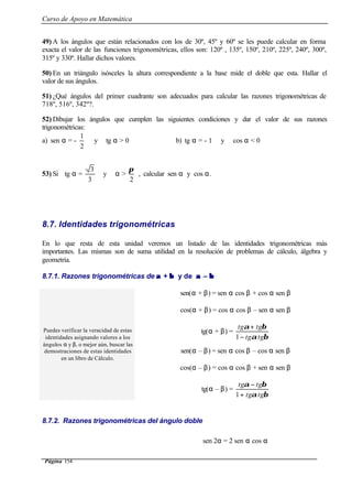 Curso de Apoyo en Matemática
Página 154
49) A los ángulos que están relacionados con los de 30º, 45º y 60º se les puede calcular en forma
exacta el valor de las funciones trigonométricas, ellos son: 120º , 135º, 150º, 210º, 225º, 240º, 300º,
315º y 330º. Hallar dichos valores.
50) En un triángulo isósceles la altura correspondiente a la base mide el doble que esta. Hallar el
valor de sus ángulos.
51) ¿Qué ángulos del primer cuadrante son adecuados para calcular las razones trigonométricas de
718º, 516º, 342º?.
52) Dibujar los ángulos que cumplen las siguientes condiciones y dar el valor de sus razones
trigonométricas:
a) sen α = -
2
1
y tg α > 0 b) tg α = - 1 y cos α < 0
53) Si tg α =
3
3
y α >
2
π
, calcular sen α y cos α.
8.7. Identidades trigonométricas
En lo que resta de esta unidad veremos un listado de las identidades trigonométricas más
importantes. Las mismas son de suma utilidad en la resolución de problemas de cálculo, álgebra y
geometría.
8.7.1. Razones trigonométricas de αα + ββ y de αα – ββ
sen(α + β) = sen α cos β + cos α sen β
cos(α + β) = cos α cos β – sen α sen β
tg(α + β) =
βα
βα
tgtg
tgtg
−
+
1
Puedes verificar la veracidad de estas
identidades asignando valores a los
ángulos α y β, o mejor aún, buscar las
demostraciones de estas identidades
en un libro de Cálculo.
sen(α – β) = sen α cos β – cos α sen β
cos(α – β) = cos α cos β + sen α sen β
tg(α – β) =
βα
βα
tgtg
tgtg
+
−
1
8.7.2. Razones trigonométricas del ángulo doble
sen 2α = 2 sen α cos α
 