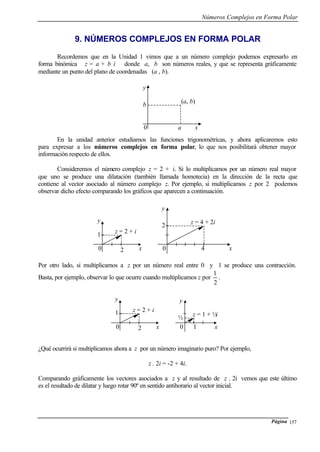 Números Complejos en Forma Polar
Página 157
9. NÚMEROS COMPLEJOS EN FORMA POLAR
Recordemos que en la Unidad 1 vimos que a un número complejo podemos expresarlo en
forma binómica z = a + b i donde a, b son números reales, y que se representa gráficamente
mediante un punto del plano de coordenadas (a , b).
En la unidad anterior estudiamos las funciones trigonométricas, y ahora aplicaremos esto
para expresar a los números complejos en forma polar, lo que nos posibilitará obtener mayor
información respecto de ellos.
Consideremos el número complejo z = 2 + i. Si lo multiplicamos por un número real mayor
que uno se produce una dilatación (también llamada homotecia) en la dirección de la recta que
contiene al vector asociado al número complejo z. Por ejemplo, si multiplicamos z por 2 podemos
observar dicho efecto comparando los gráficos que aparecen a continuación.
Por otro lado, si multiplicamos a z por un número real entre 0 y 1 se produce una contracción.
Basta, por ejemplo, observar lo que ocurre cuando multiplicamos z por
2
1
.
¿Qué ocurrirá si multiplicamos ahora a z por un número imaginario puro? Por ejemplo,
z . 2i = -2 + 4i.
Comparando gráficamente los vectores asociados a z y al resultado de z . 2i vemos que este último
es el resultado de dilatar y luego rotar 90º en sentido antihorario al vector inicial.
0 a x
b
y
(a, b)
0 2 x
1
y
z = 2 + i
0 4 x
2
y
z = 4 + 2i
0 2 x
1
y
z = 2 + i
0 1 x
½
y
z = 1 + ½i
 