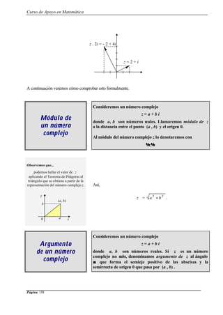 Curso de Apoyo en Matemática
Página 158
A continuación veremos cómo comprobar esto formalmente.
Módulo deMódulo de
un númeroun número
complejocomplejo
Consideremos un número complejo
z = a + b i
donde a, b son números reales. Llamaremos módulo de z
a la distancia entre el punto (a , b) y el origen 0.
Al módulo del número complejo z lo denotaremos con
z.
Observemos que...
podemos hallar el valor de z
aplicando el Teorema de Pitágoras al
triángulo que se obtiene a partir de la
representación del número complejo z. Así,
z = 22
ba + .
ArgumentoArgumento
ddee un númeroun número
complejocomplejo
Consideremos un número complejo
z = a + b i
donde a, b son números reales. Si z es un número
complejo no nulo, denominamos argumento de z al ángulo
αα que forma el semieje positivo de las abscisas y la
semirrecta de origen 0 que pasa por (a , b) .
z = 2 + i
z . 2i = - 2 + 4i
0 a x
b
y
(a, b)
 