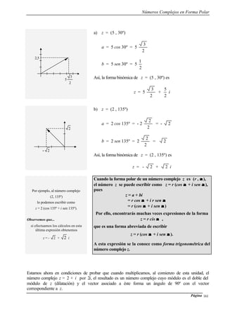 Números Complejos en Forma Polar
Página 161
a) z = (5 , 30º)
a = 5 cos 30º = 5
2
3
b = 5 sen 30º = 5
2
1
Así, la forma binómica de z = (5 , 30º) es
z = 5
2
3
+
2
5
i
b) z = (2 , 135º)
a = 2 cos 135º = - 2
2
2
= - 2
b = 2 sen 135º = 2
2
2
= 2
Así, la forma binómica de z = (2 , 135º) es
z = - 2 + 2 i
Por ejemplo, al número complejo
(2, 135º)
lo podemos escribir como
z = 2 (cos 135º + i sen 135º).
Observemos que...
si efectuamos los cálculos en esta
última expresión obtenemos
z = - 2 + 2 i
Cuando la forma polar de un número complejo z es (r , αα ),
el número z se puede escribir como z = r (cos αα + i sen αα ),
pues
z = a + bi
= r cos αα + i r sen αα
= r (cos αα + i sen αα )
Por ello, encontrarás muchas veces expresiones de la forma
z = r cis αα ,
que es una forma abreviada de escribir
z = r (cos αα + i sen αα ).
A esta expresión se la conoce como forma trigonométrica del
número complejo z.
Estamos ahora en condiciones de probar que cuando multiplicamos, al comienzo de esta unidad, el
número complejo z = 2 + i por 2i, el resultado es un número complejo cuyo módulo es el doble del
módulo de z (dilatación) y el vector asociado a éste forma un ángulo de 90º con el vector
correspondiente a z.
2,5
5
2
3
2
- 2
 