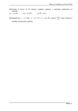 Números Complejos en Forma Polar
Página 163
12) Calcular el inverso de los números complejos siguientes y representar gráficamente los
resultados:
a) z = (3, 60º) b) z = (2, 90º) c) ( 2 , 135º)
13) Sabiendo que z1 = (3, 60º), z2 = (2, 15º) y z3 = (6, 30º), calcular
3
21
z
zz
(Nota: Expresar el
resultado en forma polar y graficar).
 