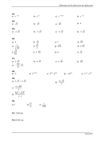 Soluciones de los Ejercicios de Aplicación
Página167
43)
a) x -1/2
b) x1/6
c) x 37/30
d) x -1/5
44)
a) 3 b) 5 c) 3 3 d) 4
45)
a) 2 2 b) 3 2 c) 4 2 d) 5 2
46)
a) 8 b) 5 c) 3 d) 43
e)
6
22
1
f)
2
3
g) 30 h) 3 22
i)
5
23 j) 4 22 k) 4 l) 3
47)
a) 2 2 b) 6 5 c) 6 6 d) 3 2
e) - 2
15
383
48)
a) 2 b) 537/10
c) 25/2
. 35/4
d) - 101/6
e) 2-11
. 32/3
49)
a) 3 3 + 3 2
b)
7
23+
c)
3
104−
d)
( )
yx
yx
−
+
2
50)
a) 3 b)
11
12
c)
5929
1
51) 15,62 cm.
52) 43,301 cm.
 
