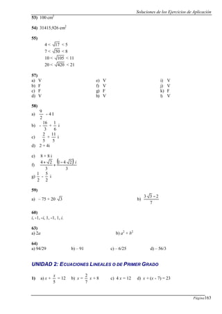 Soluciones de los Ejercicios de Aplicación
Página163
53) 100 cm2
54) 31415,926 cm2
55)
4 < 17 < 5
7 < 50 < 8
10 < 105 < 11
20 < 420 < 21
57)
a) V
b) F
c) F
d) V
e) V
f) V
g) F
h) V
i) V
j) V
k) F
l) V
58)
a)
2
9
- 4 I
b) -
3
16
+
6
1
i
c)
5
2
+
5
11
i
d) 2 + 4i
e) 8 + 8 i
f)
( )
3
241
3
24 i−
+
+
g)
2
1
-
2
5
i
59)
a) – 75 + 20 3 b)
7
233 −
60)
i, -1, -i, 1, -1, 1, i.
63)
a) 2a b) a2
+ b2
64)
a) 94/29 b) – 91 c) – 6/25 d) – 56/3
UNIDAD 2: ECUACIONES LINEALES O DE PRIMER GRADO
1) a) x +
5
x
= 12 b) x =
7
2
x + 8 c) 4 x = 12 d) x + (x - 7) = 23
 