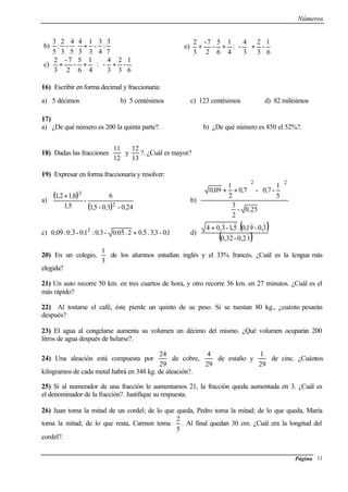 Números
Página 11
b)
7
3
:
4
3
-
3
1
3
4
5
4
-
3
2
:
5
3
+⋅
c) 





+





++
6
1
-
3
2
3
4
-:
4
1
6
5
-
2
7-
3
2
e)
6
1
-
3
2
3
4
-:
4
1
6
5
-
2
7-
3
2
+





++
16) Escribir en forma decimal y fraccionaria:
a) 5 décimos b) 5 centésimos c) 123 centésimos d) 82 milésimos
17)
a) ¿De qué número es 200 la quinta parte?. b) ¿De qué número es 850 el 52%?.
18) Dadas las fracciones
11
12
y
12
13
?. ¿Cuál es mayor?
19) Expresar en forma fraccionaria y resolver:
a)
( )
( ) 240-30-51
6
-
51
8121
2
2
,,,,
,, +
b)
250-
2
3
5
1
-70-70
2
1
090
22
,
,,, 











++
c) 10-33.502.500-30:10-30:900 2
,,,,,,,,
))))
+ d)
( )
( )12,0-23,0
3,0-91,0.5,1-3,04
))
))))
+
20) En un colegio,
3
1
de los alumnos estudian inglés y el 33% francés. ¿Cuál es la lengua más
elegida?
21) Un auto recorre 50 km. en tres cuartos de hora, y otro recorre 36 km. en 27 minutos. ¿Cuál es el
más rápido?
22) Al tostarse el café, éste pierde un quinto de su peso. Si se tuestan 80 kg., ¿cuánto pesarán
después?
23) El agua al congelarse aumenta su volumen un décimo del mismo. ¿Qué volumen ocuparán 200
litros de agua después de helarse?.
24) Una aleación está compuesta por
29
24
de cobre,
29
4
de estaño y
29
1
de cinc. ¿Cuántos
kilogramos de cada metal habrá en 348 kg. de aleación?.
25) Si al numerador de una fracción le aumentamos 21, la fracción queda aumentada en 3. ¿Cuál es
el denominador de la fracción?. Justifique su respuesta.
26) Juan toma la mitad de un cordel; de lo que queda, Pedro toma la mitad; de lo que queda, María
toma la mitad; de lo que resta, Carmen toma
5
2
. Al final quedan 30 cm. ¿Cuál era la longitud del
cordel?.
 