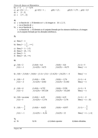 Curso de Apoyo en Matemática
Página 168
b) x = 3 ; x = 4,75
c) g(- 1,5) = -1 ; g(- 0,5) = 1 ; g(0) = 1,5 ; g(0,5) = 1,75 ; g(4) = 2,5
d) x ∈ [1 , 3]
e) x ∈ (-∞ , -2]
4)
a) y es función de x. El dominio es N y la imagen es {0, 1, 2, 3}.
x no es función de y
b) y no es función de x.
x es función de y. El dominio es el conjunto formado por los números telefónicos y la imagen
es el conjunto formado por los abonados telefónicos.
5)
a) Dom f = R
b) Dom f = [
2
1
, +∞ ]
c) Dom f = R - {-2}
d) Dom f = [0 , +∞)
e) Dom f = R
f) Dom f = (0 , +∞)
6)
g) f (0) = 2 f (-0,8) = 4,4 f (0,8) = -0,4 f (-1) = 5
f (1) = -1 f (-4,25) = 14,75 f (4,25) = -10,75 Dom f = R
h) f (0) = f (-0,8) = f (0,8) = f (-1) = f (1) = f (-4,25) = f (4,25) = - 4 Dom f = R
i) f (0) = -5 f (-0,8) = -5,96 f (0,8) = -2,76 f (-1) = -6
f (1) = -2 f (-4,25) = 4,562 f (4,25) = 21,562 Dom f = R
j) f (0) = 4 f (-0,8) = 6,752 f (0,8) = 2,528 f (-1) = 8
f (1) = 2 f (-4,25) = 107,328 f (4,25) = -63,203 Dom f = R
k) f (0) = no existe f (-0,8) = -6,25 f (0,8) = 6,25 f (-1) = -5
f (1) = 5 f (-4,25) = -1,176 f (4,25) = 1,176 Dom f = R - {0}
l) f (0) = -
4
3
f (-0,8) = -0,625 f (0,8) = -0,937 f (-1) = -
5
3
f (1) = - 1 f (-4,25) = -
∩
36,0 f (4,25) = 12 Dom f = R - {- 4}
7)
a) Si b) Si c) i) diario opositor ii) diario oficialista.
 