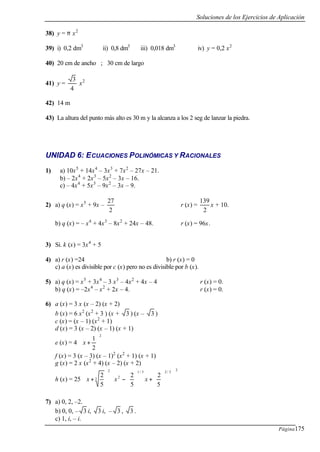 Soluciones de los Ejercicios de Aplicación
Página175
38) y = π x2
39) i) 0,2 dm3
ii) 0,8 dm3
iii) 0,018 dm3
iv) y = 0,2 x2
40) 20 cm de ancho ; 30 cm de largo
41) y =
4
3
x2
42) 14 m
43) La altura del punto más alto es 30 m y la alcanza a los 2 seg de lanzar la piedra.
UNIDAD 6: ECUACIONES POLINÓMICAS Y RACIONALES
1) a) 10x5
+ 14x4
– 3x3
+ 7x2
– 27x – 21.
b) – 2x4
+ 2x3
– 5x2
– 3x – 16.
c) – 4x4
+ 5x3
– 9x2
– 3x – 9.
2) a) q (x) = x5
+ 9x –
2
27
r (x) =
2
139
x + 10.
b) q (x) = – x4
+ 4x3
– 8x2
+ 24x – 48. r (x) = 96x.
3) Si. k (x) = 3x4
+ 5
4) a) r (x) =24 b) r (x) = 0
c) a (x) es divisible por c (x) pero no es divisible por b (x).
5) a) q (x) = x5
+ 3x4
– 3 x3
– 4x2
+ 4x – 4 r (x) = 0.
b) q (x) = –2x4
– x2
+ 2x – 4. r (x) = 0.
6) a (x) = 3 x (x – 2) (x + 2)
b (x) = 6 x2
(x2
+ 3 ) (x + 3 ) (x – 3 )
c (x) = (x – 1) (x2
+ 1)
d (x) = 3 (x – 2) (x – 1) (x + 1)
e (x) = 4
2
2
1






+x
f (x) = 3 (x – 3) (x – 1)2
(x2
+ 1) (x + 1)
g (x) = 2 x (x2
+ 4) (x – 2) (x + 2)
h (x) = 25
2
3/23/1
2
2
3
5
2
5
2
5
2














+





−







+ xxx
7) a) 0, 2, –2.
b) 0, 0, – 3 i, 3 i, – 3 , 3 .
c) 1, i, – i.
 