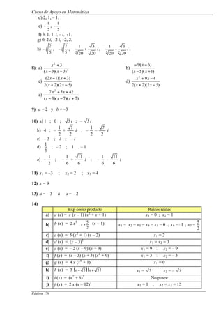 Curso de Apoyo en Matemática
Página 176
d) 2, 1, – 1.
e)
2
1
− ,
2
1
− .
f) 3, 1, 1, i, – i, -1.
g) 0, 2 i, –2 i, –2, 2.
h) 3
5
2
− , 3
5
2
− , i
33
20
3
20
1
+ , i
33
20
3
20
1
− .
8) a) 2
2
)3)(3(
3
+−
+
xx
x
b)
)1)(5(
)6(9
+−
−−
xx
x
c)
)52)(2(2
)3)(12(
−+
+−
xx
xx
d)
)52)(2(2
492
−+
−+
xx
xx
e)
)7)(7)(3(
4257 2
+−−
++
xxx
xx
9) a = 2 y b = –3
10) a) 1 ; 0 ; 3 i ; – 3 i
b) 4 ; –
2
1
+
2
7
i ; –
2
1
–
2
7
i
c) – 3 ; i ; – i
d)
3
1
; – 2 ; 1 , – 1
e) –
2
1
; –
6
1
+
6
11
i ; –
6
1
–
6
11
i
11) x1 = –3 ; x2 = 2 ; x3 = 4
12) x = 9
13) a = – 3 ó a = – 2
14)
Exp como producto Raíces reales
a) a (x) = x (x – 1) (x2
+ x + 1) x1 = 0 ; x2 = 1
b) b (x) = 2 x5






+
2
5
x (x – 1) x1 = x2 = x3 = x4 = x5 = 0 ; x6 = –1 ; x7 =
2
5
c) c (x) = 5 (x2
+ 1) (x – 2) x1 = 2
d) d (x) = (x – 3)2
x1 = x2 = 3
e) e (x) = – 2 (x – 9) (x + 9) x1 = 9 ; x2 = – 9
f) f (x) = (x – 3) (x + 3) (x2
+ 9) x1 = 3 ; x2 = – 3
g) g (x) = 4 x (x6
+ 1) x1 = 0
h) h (x) = 3 ( )5−x ( )5+x x1 = 5 ; x2 = – 5
i) i (x) = (x2
+ 6)2
No posee
j) j (x) = 2 x (x – 12)2
x1 = 0 ; x2 = x3 = 12
 