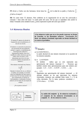 Curso de Apoyo en Matemática
Página 12
27) Javier y Carlos son dos hermanos. Javier tiene los
9
20
de la edad de su padre y Carlos los
2
5
.
¿Cuál es el mayor?.
28) Un curso tiene 32 alumnos. Para colaborar en la organización de un acto fue convocada a
concurrir 1 hora antes del inicio la cuarta parte del curso. De los que se esperaban sólo asistió la
mitad. Tomando como unidad el curso, ¿cómo expresaría la parte del curso que asistió?
1.4 Números Reales
A los números reales que no se los puede expresar en forma
de fracción, se los denomina números irracionales. Es
decir, un número irracional expresado en forma decimal no
es exacto ni periódico.El número π aparece al calcular la
longitud de una circunferencia y el
área de un círculo.
El número e se presenta en procesos
de crecimiento de una población
animal o vegetal, y en problemas de
desintegración radiactiva.
Seguramente habrás visto en el
tendido de cables eléctricos que los
cables entre un poste y otro
determinan una curva en cuya
ecuación también está presente el
número e.
Otro número irracional muy famoso,
llamado el número de oro, se obtiene
si realizas, por ejemplo, el cociente
entre las longitudes del lado menor y
el lado mayor de las hojas tamaño A4
que comúnmente se utilizan en
fotocopiadora, o realizando el mismo
cálculo con los lados de una tarjeta de
crédito.
¿No te parece curioso?
Ejemplos:
a) 0,1234567891011...
La parte decimal de este número irracional es la sucesión de
los números naturales.
b) π ≅ 3,141592654
El símbolo ≅ indica que se esto representa una
aproximación del número irracional π . Notemos que
también existen otras aproximaciones para este número; por
ejemplo: 3,14 ; 3,141 ; 3,14159 ; 3,1416 ; ... etc.
c) e ≅ 2,71
Representa una aproximación del número irracional e. Al
efectuar cálculos en los que intervienen los números
irracionales, tomamos una cantidad finita (entre 3 y 5) de
cifras decimales. Por lo tanto, podemos considerar e ≅
2,718 o bien e ≅ 2,71828.
La unión del conjunto Q de números racionales y
el conjunto de los números irracionales es el
conjunto R de los números reales.
2
51+
Números
irracionales
RQ
N Z
 