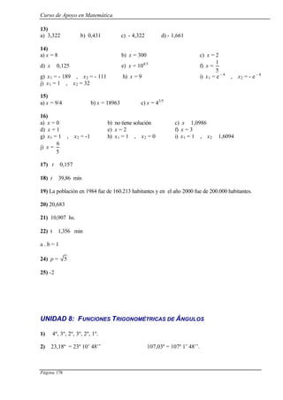Curso de Apoyo en Matemática
Página 178
13)
a) 3,322 b) 0,431 c) - 4,322 d) - 1,661
14)
a) x = 8 b) x = 300 c) x = 2
d) x ≅ 0,125 e) x = 104/3
f) x =
5
1
g) x1 = - 189 , x2 = - 111 h) x = 9 i) x1 = e - 4
, x2 = - e - 4
j) x1 = 1 , x2 = 32
15)
a) x = 9/4 b) x = 18963 c) x = 43/5
16)
a) x = 0 b) no tiene solución c) x ≅ 1,0986
d) x = 1 e) x = 2 f) x = 3
g) x1 = 1 , x2 = -1 h) x1 = 1 , x2 = 0 i) x1 = 1 , x2 ≅ 1,6094
j) x =
5
6
17) t ≅ 0,157
18) t ≅ 39,86 min
19) La población en 1984 fue de 160.213 habitantes y en el año 2000 fue de 200.000 habitantes.
20) 20,683
21) 10,907 hs.
22) t ≅ 1,356 min
a . b = 1
24) p = 5
25) -2
UNIDAD 8: FUNCIONES TRIGONOMÉTRICAS DE ÁNGULOS
1) 4º, 3º, 2º, 3º, 2º, 1º.
2) 23,18º = 23º 10’ 48’’ 107,03º = 107º 1’ 48’’.
 