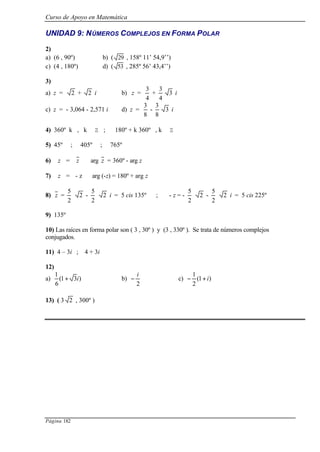 Curso de Apoyo en Matemática
Página 182
UNIDAD 9: NÚMEROS COMPLEJOS EN FORMA POLAR
2)
a) (6 , 90º) b) ( 29 , 158º 11’ 54,9’’)
c) (4 , 180º) d) ( 53 , 285º 56’ 43,4’’)
3)
a) z = 2 + 2 i b) z =
4
3
+
4
3
3 i
c) z = - 3,064 - 2,571 i d) z =
8
3
-
8
3
3 i
4) 360º k , k ∈ Z ; 180º + k 360º , k ∈ Z
5) 45º ; 405º ; 765º
6) z =  z  arg z = 360º - arg z
7) z = - z arg (-z) = 180º + arg z
8) z =
2
5
2 -
2
5
2 i = 5 cis 135º ; - z = -
2
5
2 -
2
5
2 i = 5 cis 225º
9) 135º
10) Las raíces en forma polar son ( 3 , 30º ) y (3 , 330º ). Se trata de números complejos
conjugados.
11) 4 – 3i ; 4 + 3i
12)
a) )31(
6
1
i+ b)
2
i
− c) )1(
2
1
i+−
13) ( 3 2 , 300º )
 
