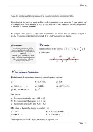 Números
Página 13
Todos los números que hemos estudiado en las secciones anteriores son números reales.
El conjunto de los números reales también puede representarse sobre una recta. A cada número real
le corresponde un único punto de la recta, y cada punto de la recta representa un único número real.
A esta recta la llamamos recta real.
No siempre somos capaces de representar exactamente a un número real, sin embargo siempre es
posible obtener una representación aproximada de él a partir de su expresión decimal.
Observemos que...
no existe un número real que sea
mayor o igual a todos los demás, ni
uno que sea menor o igual que todos
los demás.
Además, entre dos números reales
dados cualesquiera existen infinitos
números racionales, e infinitos
números irracionales.
Ejemplos:
La representación de los números 2 ; - 3 ; 0,2 ; -
4
5
y 2
es la que sigue:
ACTIVIDADES DE APRENDIZAJE
29) Indicar cuál de los siguientes números es racional y cuál es irracional.
a)
3
5
b) 0,494949... c) 3,75
d) 0,141144111444... e) 3,2222... f) 0,437537537...
g) 0,101001000100001... h) 7
30) Escribir:
a) Tres números racionales entre 0,12 y 0,2
b) Tres números periódicos entre 0,12 y 0,2
c) Dos números irracionales entre 0,12 y 0,2
31) Indicar si el desarrollo decimal es periódico o no:
a) 3,2222........ b) 0,101001000100001.........
c) 0.43753753......... d) 0,12112111211112..........
32) Completar con SI o NO, según corresponda, la siguiente tabla:
-1
0.2-3
-2 0 1 2
1
24
5
−
 