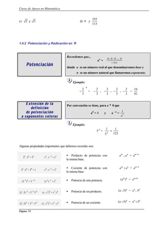 Curso de Apoyo en Matemática
Página 16
c) 2 y 3 d) π y
113
355
1.4.2 Potenciación y Radicación en R
PotenciaciónPotenciación
Recordemos que...
an
=
donde a es un número real al que denominaremos base y
n es un número natural que llamaremos exponente.
Ejemplo:
4
3
2






− = 





−
3
2
. 





−
3
2
. 





−
3
2
. 





−
3
2
=
81
16
Extensión de laExtensión de la
definicióndefinición
de pde p oo tenciacióntenciación
a exponentes ea exponentes e nn terosteros
Por convención se tiene, para a ≠≠ 0 que
a0
= 1 y a - n
= n
a
1
Ejemplo:
5-3
=
125
1
5
1
3
=
Algunas propiedades importantes que debemos recordar son:
22
. 23
= 25
x4
. x -2
= x2 • Producto de potencias con
la misma base.
am
. an
= am+n
23
: 23
= 20
= 1 x4
: x -2
= x6 • Cociente de potencias con
la misma base.
am
: an
= am-n
(3 -5
)3
= 3 -15
(x-2
) -1
= x2 • Potencia de una potencia. (am
)n
= am.m
(2 . 5) -2
= 2 -2
5-2
(x . y2
)3
= x3
y6 • Potencia de un producto. (a . b)n
= an
. bn
(2 : 5)-2
= 2-2
: 5-2
(x : y2
)3
= x3
: y6 • Potencia de un cociente. (a : b)n
= an
: bn
43421
veces
......
n
aaaa
 
