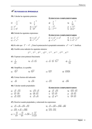 Números
Página 19
ACTIVIDADES DE APRENDIZAJE
39) Calcular las siguientes potencias:
EJERCICIOS COMPLEMENTARIOS
a)
3
5
2
- 





b)
0
5
1





 g)
3
2
3
−






h)
1
10
1
−






c) 2-2
d) (- 3)-2
i) - 125
j) (- 1)25
e) (- 3)2
f) 105
k) - 12325
l) (0,1)-2
40) Calcular las siguientes expresiones:
EJERCICIOS COMPLEMENTARIOS
a) x2
. x5
b) (- x)2
. x5
e) (- x)2
. (- x)5
f) (- x)3
: (- x)5
c) x5
: x
-5 d) x-3
: x-6
g) x3
: x
-4 h) (- x)3
: x5
41) Se sabe que 24
= 42
. ¿Tiene la potenciación la propiedad conmutativa am
= ma
?. Justificar.
42) Escribir como radicales los siguientes números:
21/2
, 72/3
, 50,5
, 120,2
, 7-1/2
, 9-1/3
, 510/5
, 8-2/3
43) Expresar como potencia fraccionaria
a)
x
1
b) 3
: xx c)
5 23
xxx ⋅⋅ d)
5
1
x
44) Simplificar, si es posible:
a)
4 2
3 b)
8 4
5 c) 9
27 d) 5
1024
45) Extraer factores del radicando:
a) 8 b) 18 c) 32 d) 50
46) Calcular usando propiedades:
EJERCICIOS COMPLEMENTARIOS
a) 322 ⋅ b) 3:15 g) 152 ⋅ h) 33
2:32
c) 33
93⋅ d) 33
2:8 i) 33
5:2 j) 4
2:8
e) 3
32:2 f) 4:3 k) 50
82 ,
⋅ l) 63
3:9
47) Resolver usando propiedades y reduciendo las expresiones:
a) 32-1882 ++ b) 80-180455 ++
c) 48665-24 + d)
33
16-54
e)
25
2
3
2
505-
9
2
5-
9
2
3 +
 