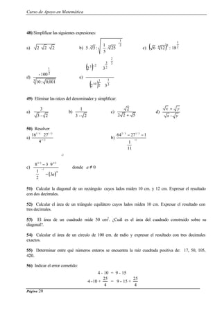 Curso de Apoyo en Matemática
Página 20
48) Simplificar las siguientes expresiones:
a) 222 ⋅⋅ b)
3
1
-
53
25.
5
1
:5.5 





c) ( ) 2
1
34
18:126 ⋅
d)
3
2
1
0010:10
100-
,
e)
( )
( ) 3
1
2
1
10
3
2
2
3
2-3
32
32
⋅








⋅
49) Eliminar las raíces del denominador y simplificar:
a)
2-3
3
b)
2-3
1
c)
522
2
+
d)
yx
yx
-
+
50) Resolver
a) 2/1
3/14/1
4
2716 ⋅
b) 1
3/13/2
11
1
12764
−






−−
c)
( )
8 3 9
1
2
3
2 3 3 2
1
0
2
/ /
− ⋅





 −












−
−
a
donde a ≠ 0
51) Calcular la diagonal de un rectángulo cuyos lados miden 10 cm. y 12 cm. Expresar el resultado
con dos decimales.
52) Calcular el área de un triángulo equilátero cuyos lados miden 10 cm. Expresar el resultado con
tres decimales.
53) El área de un cuadrado mide 50 cm2
. ¿Cuál es el área del cuadrado construido sobre su
diagonal?.
54) Calcular el área de un círculo de 100 cm. de radio y expresar el resultado con tres decimales
exactos.
55) Determinar entre qué números enteros se encuentra la raíz cuadrada positiva de: 17, 50, 105,
420.
56) Indicar el error cometido:
4 - 10 = 9 - 15
4 -10 +
4
25
= 9 - 15 +
4
25
 