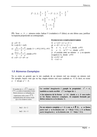 Números
Página 21
22
– 2 . 2 .
2
5
+
2
2
5






= 32
– 2 . 3 .
2
5
+
2
2
5






2
2
5
-2 





=
2
2
5
-3 





2 -
2
5
= 3 -
2
5
2 = 3
57) Sean a , b , c números reales. Indicar V (verdadero) o F (falso); en este último caso, justificar
la respuesta proponiendo un contraejemplo.
EJERCICIOS COMPLEMENTARIOS
a) a.0 = 0
b) (-a)(-b) = -(ab)
c)
a
b c
a
b
a
c+
= + , siendo b + c ≠ 0, b ≠ 0, c ≠ 0
d)
b c
a
b
a
c
a
+
= + , siendo a ≠ 0
e) a (b - c) = ab - ac
f) a + (-b + c) = a - b + c
g) a - (b + c) = a - b + c
h) ∀ a ∈ R, a . a-1
= 1 , donde a ≠ 0
i) ∀ a ∈ R, (a-1
)-1
= a , donde a ≠ 0
j) el cociente entre un número a y su opuesto
es igual a (-1), donde a ≠ 0
k) a (-b) = ab
l) - (-a) = a
1.5 Números Complejos
No es cierto en general, que la raíz cuadrada de un número real sea siempre un número real.
Por ejemplo, hemos visto que no hay ningún número real cuyo cuadrado es -4. Es decir, no existe
a ∈ R tal que a2
= -4.
El nombre de i a 1− surgió en
1777, y se debe al matemático Euler.
Hasta entonces se trabajaba con
expresiones tales como 4− ,
manipulándolas del mismo modo
que a los números reales.
La unidad imaginaria i cumple la propiedad: i2
= -1,
también se suele escribir 1− en lugar de i.
A los números de la forma a + b i donde a y b son reales
se les llama números complejos. Al conjunto formado por
dichos números se lo denota C.
Re(2 – 3i) = 2
Im(2 – 3i) = -3
En un número complejo a + b i, con a, b ∈∈ R, a se llama
parte real y se la denota con a = Re(a + b i), y b se llama
parte imaginaria y se la denota con b = Im(a + b i).
 