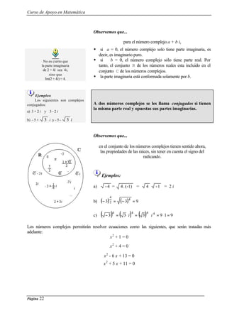 Curso de Apoyo en Matemática
Página 22
No es cierto que
la parte imaginaria
de 2 + 4i sea 4i,
sino que
Im(2 + 4i) = 4.
Observemos que...
para el número complejo a + b i,
w si a = 0, el número complejo solo tiene parte imaginaria, es
decir, es imaginario puro.
w si b = 0, el número complejo sólo tiene parte real. Por
tanto, el conjunto R de los números reales esta incluido en el
conjunto C de los números complejos.
w la parte imaginaria está conformada solamente por b.
Ejemplos:
Los siguientes son complejos
conjugados:
a) 3 + 2 i y 3 - 2 i
b) - 5 + 3 i y - 5 - 3 I
A dos números complejos se les llama conjugados si tienen
la misma parte real y opuestas sus partes imaginarias.
Observemos que...
en el conjunto de los números complejos tienen sentido ahora,
las propiedades de las raíces, sin tener en cuenta el signo del
radicando.
Ejemplos:
a) 4- = (-1).4 = 4 1- = 2 i
b) ( ) ( ) 933
4
2
4
=−=−
c) ( ) ( ) ( ) 919333 4444
=⋅=⋅=⋅=− ii
Los números complejos permitirán resolver ecuaciones como las siguientes, que serán tratadas más
adelante:
x2
+ 1 = 0
x2
+ 4 = 0
x2
- 6 x + 13 = 0
x2
+ 5 x + 11 = 0
 