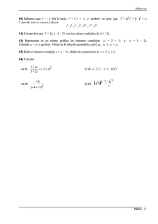 Números
Página 25
60) Sabemos que i2
= -1. Por lo tanto i3
= i2
.i = -i, y también se tiene que i4
= (i2
)2
= (-1)2
= 1.
Teniendo esto en cuenta, calcular
i5
, i6
, i7
, i8
, i26
, i32
, i45
.
61) Comprobar que 3 + 2i, y -3 - 2i son las raíces cuadradas de 5 + 12i.
62) Representar en un mismo gráfico los números complejos z1 = 2 + 3i y z2 = 5 – 2i.
Calcular z1 + z2 y graficar . Observar la relación geométrica entre z1, z2 y z1 + z2.
63) Dado el número complejo z = a + bi. Hallar las expresiones de zz + y zz. .
64) Calcular
a) Re






+−+
−
+ 2)2(
25
43
i
i
i
b) Re {(–2i)4
– (–1 – 6i)3
}
c) Im








+−
−
2)24(
8
i
i
d) Im ( )















 −
3
3872
7
i
i
 