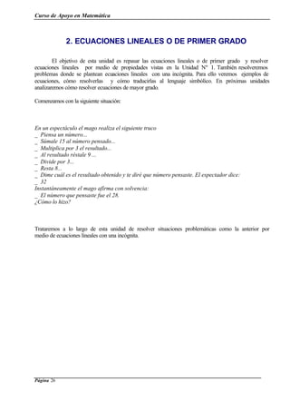 Curso de Apoyo en Matemática
Página 26
2. ECUACIONES LINEALES O DE PRIMER GRADO
El objetivo de esta unidad es repasar las ecuaciones lineales o de primer grado y resolver
ecuaciones lineales por medio de propiedades vistas en la Unidad Nº 1. También resolveremos
problemas donde se plantean ecuaciones lineales con una incógnita. Para ello veremos ejemplos de
ecuaciones, cómo resolverlas y cómo traducirlas al lenguaje simbólico. En próximas unidades
analizaremos cómo resolver ecuaciones de mayor grado.
Comenzamos con la siguiente situación:
En un espectáculo el mago realiza el siguiente truco
_ Piensa un número...
_ Súmale 15 al número pensado...
_ Multiplica por 3 el resultado...
_ Al resultado réstale 9 ...
_ Divide por 3...
_ Resta 8...
_ Dime cuál es el resultado obtenido y te diré que número pensaste. El espectador dice:
_ 32
Instantáneamente el mago afirma con solvencia:
_ El número que pensaste fue el 28.
¿Cómo lo hizo?
Trataremos a lo largo de esta unidad de resolver situaciones problemáticas como la anterior por
medio de ecuaciones lineales con una incógnita.
 