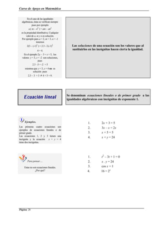 Curso de Apoyo en Matemática
Página 28
En el caso de las igualdades
algebraicas, éstas se verifican siempre
pues por ejemplo
a.( m – n2
) = am – an2
es la propiedad distributiva. Cualquier
valorde a, m y n es solución.
Por ejemplo para a = 2, m = 3, n = -1
tenemos
2(3 – (-1)2
) = 2.3 - 2.(-1)2
4 = 4.
En el ejemplo 2y – 3 = x + 5, los
valores y = 3, x = -2 son soluciones,
pues
2.3 -3 = -2 + 5
mientras que y = 3, x = 4 no es
solución pues
2.3 – 3 = 3 ≠ 4 + 5 = 9.
Las soluciones de una ecuación son los valores que al
sustituirlos en las incógnitas hacen cierta la igualdad.
Ecuación linealEcuación lineal Se denominan ecuaciones lineales o de primer grado a las
igualdades algebraicas con incógnitas de exponente 1.
Ejemplos.
Las primeras cuatro ecuaciones son
ejemplos de ecuaciones lineales o de
primer grado.
Las ecuaciones 1, 2 y 3 tienen una
incógnita y la ecuación x + y = 4
tiene dos incógnitas.
1. 2x + 3 = 5
2. 3x – x = 2x
3. x + 5 = 5
4. x + y = 24
Para pensar….
Estas no son ecuaciones lineales.
¿Por qué?
1. t2
– 3t + 1 = 0
2. x . y = 24
3. cos x = 1
4. 16 = 2x
 